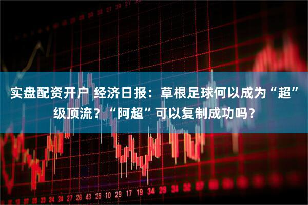 实盘配资开户 经济日报：草根足球何以成为“超”级顶流？“阿超”可以复制成功吗？