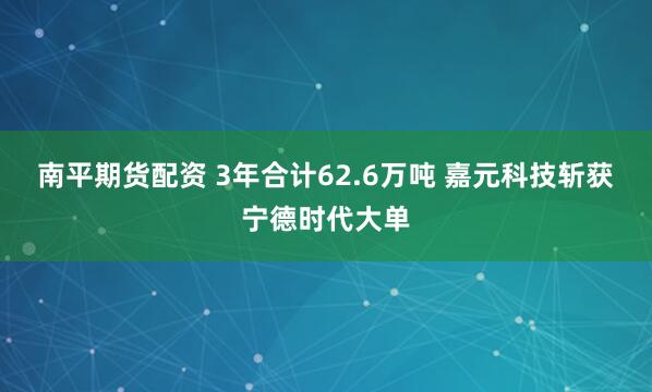南平期货配资 3年合计62.6万吨 嘉元科技斩获宁德时代大单