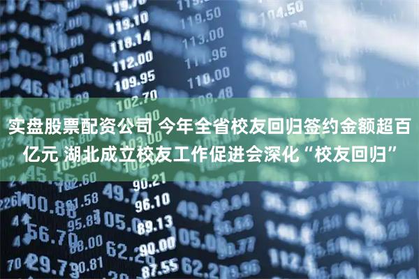 实盘股票配资公司 今年全省校友回归签约金额超百亿元 湖北成立校友工作促进会深化“校友回归”