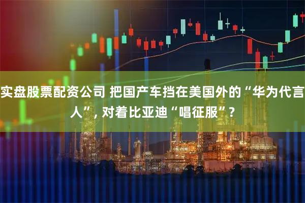 实盘股票配资公司 把国产车挡在美国外的“华为代言人”, 对着比亚迪“唱征服”?