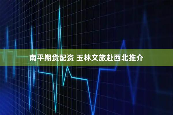 南平期货配资 玉林文旅赴西北推介