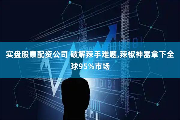 实盘股票配资公司 破解辣手难题,辣椒神器拿下全球95%市场