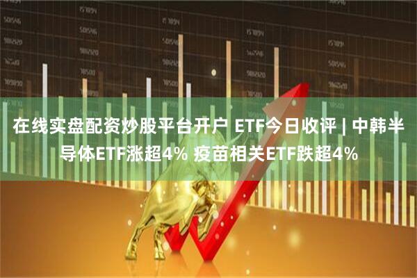 在线实盘配资炒股平台开户 ETF今日收评 | 中韩半导体ETF涨超4% 疫苗相关ETF跌超4%