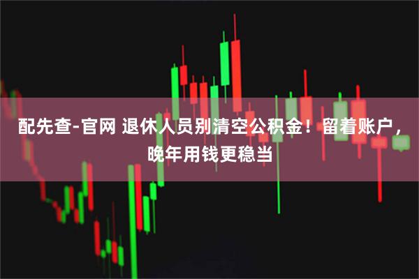配先查-官网 退休人员别清空公积金！留着账户，晚年用钱更稳当