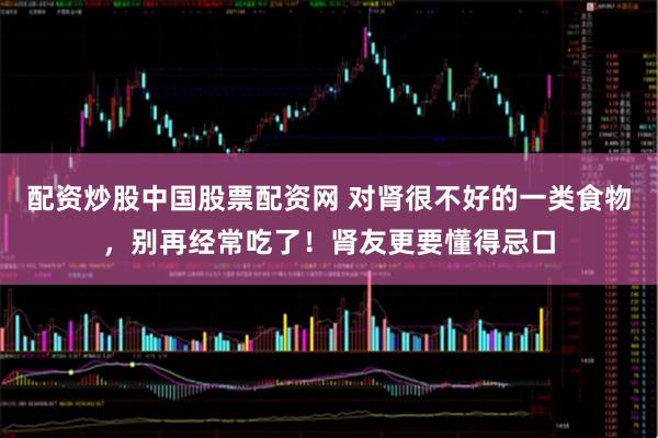 配资炒股中国股票配资网 对肾很不好的一类食物，别再经常吃了！肾友更要懂得忌口