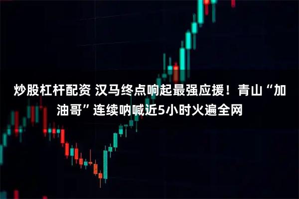 炒股杠杆配资 汉马终点响起最强应援！青山“加油哥”连续呐喊近5小时火遍全网
