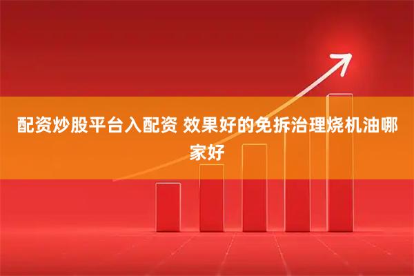 配资炒股平台入配资 效果好的免拆治理烧机油哪家好