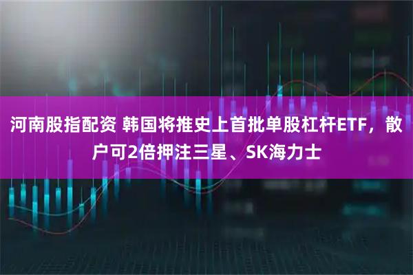 河南股指配资 韩国将推史上首批单股杠杆ETF，散户可2倍押注三星、SK海力士